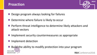 #RSAC
Proaction
Design program always looking for failures
Determine where failure is likely to occur
Perform threat intelligence to determine likely attackers and
attack vectors
Implement security countermeasures as appropriate
Implement detection
Build the ability to modify protection into your program
 