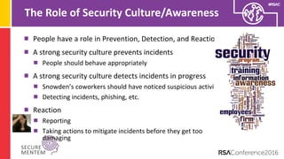 #RSAC
The Role of Security Culture/Awareness
People have a role in Prevention, Detection, and Reaction
A strong security culture prevents incidents
People should behave appropriately
A strong security culture detects incidents in progress
Snowden’s coworkers should have noticed suspicious activity
Detecting incidents, phishing, etc.
Reaction
Reporting
Taking actions to mitigate incidents before they get too
damaging
 