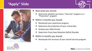 #RSAC
“Apply” Slide
32
Next week you should:
Determine whether you have a “Security” program or a
“Prevention” program
Within 3 months you should:
Reevaluate your awareness program
Determine the protection of your critical data
Analyze your likely threats
Determine if you have Detection Deficit Disorder
Within 6 months you should:
Reevaluate the structure of your overall security program
 