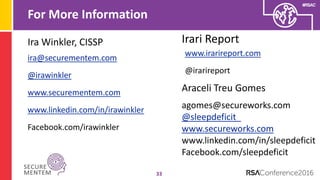 #RSAC
For More Information
33
ira@securementem.com
@irawinkler
www.securementem.com
www.linkedin.com/in/irawinkler
Facebook.com/irawinkler
Ira Winkler, CISSP Irari Report
www.irarireport.com
@irarireport
Araceli Treu Gomes
agomes@secureworks.com
@sleepdeficit_
www.secureworks.com
www.linkedin.com/in/sleepdeficit
Facebook.com/sleepdeficit
 