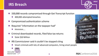 #RSAC
IRS Breach
8
330,000 records compromised through Get Transcript function
400,000 attempted breaches
Compromised authentication scheme
Required “information on the taxpayer had”
Hmmmm….
Criminal downloaded records, filed false tax returns
Stole $50 Million
IRS Commissioner said it couldn’t be stopped citing
Smart criminals with lots of advanced computers, hiring smart people
OMG
 