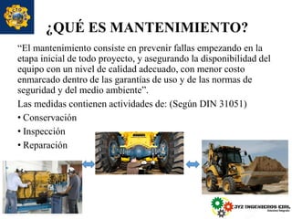 ¿QUÉ ES MANTENIMIENTO?
“El mantenimiento consiste en prevenir fallas empezando en la
etapa inicial de todo proyecto, y asegurando la disponibilidad del
equipo con un nivel de calidad adecuado, con menor costo
enmarcado dentro de las garantías de uso y de las normas de
seguridad y del medio ambiente”.
Las medidas contienen actividades de: (Según DIN 31051)
• Conservación
• Inspección
• Reparación
 