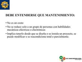 DEBE ENTENDERSE QUE MANTENIMIENTO:
• No es un costo
• No se reduce solo a un grupo de personas con habilidades
mecánicas eléctricas o electrónicas
• Implica tenerlo desde que se diseña o se instala un proyecto, se
puede modificar o se reacondiciona total o parcialmente.
 