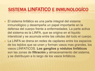 SISTEMA LINFATICO E INMUNOLOGÍCO
 El sistema linfático es una parte integral del sistema
inmunológico y desempeña un papel importante en la
defensa del cuerpo frente a enfermedades. La parte activa
del sistema es la LINFA, que se origina en el liquido
intersticial y se acumula entre las células del todo el cuerpo.
 La LINFA se drena en redes de capilares entre los espacios
de los tejidos que se unen y forman vasos mas grandes, los
vasos LINFATICOS. Los ganglios y nódulos linfáticos
son las zonas de filtración y almacenamiento del sistema,
y se distribuyen a lo largo de los vasos linfáticos.
 