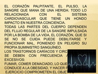 EL CORAZÓN PALPITANTE, EL PULSO, LA
SANGRE QUE MANA DE UNA HERIDA: TODO LO
RELACIONADA CON EL SISTEMA
CARDIOVASCULAR QUE TIENE UN HONDO
IMPACTO EN NUESTRA CONCIENCIA.
TODAS LAS PARTES DEL CUERPO DEPENDEN
DEL FLUJO REGULAR DE LA SANGRE IMPULSADA
POR LA BOMBA DE LA VIDA, EL CORAZÓN, QUE SI
SE NO SE CUIDA PUEDE DEBILITARSE Y
FUNCIONAR MAL, PONIENDO EN PELIGRO SU
PROPIA SUMINISTRO SANGUÍNEO.
LOS TRASTORNOS CARÍACOS Y CIRCULATORIOS
SE DEBEN CON FRECUENCIA A ABUSOS
EXCESIVOS:
FUMAR, COMER DEMACIADO, LO QUE
CONDUCE A LA OBESIDAD, Y HACER POCO
EJERCICIO COMPROMETEN EL OBJETIVO
 