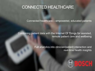 BOSCH
Connected healthcare – empowered, educated patients
CONNECTED HEALTHCARE
Combining patient data with the Internet Of Things for assisted,
remote patient care and wellbeing
Full analytics into clinician/patient interaction and
real-time health insights
 