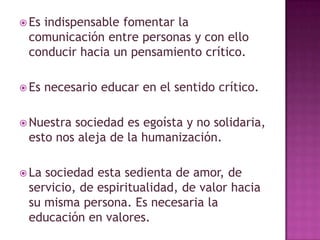  Es
indispensable fomentar la
comunicación entre personas y con ello
conducir hacia un pensamiento crítico.
Es necesario educar en el sentido crítico.
Nuestrasociedad es egoísta y no solidaria,
esto nos aleja de la humanización.
Lasociedad esta sedienta de amor, de
servicio, de espiritualidad, de valor hacia
su misma persona. Es necesaria la
educación en valores.