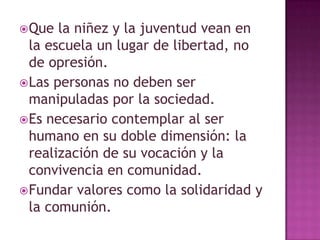  Que la niñez y la juventud vean en
la escuela un lugar de libertad, no
de opresión.
Las personas no deben ser
manipuladas por la sociedad.
Es necesario contemplar al ser
humano en su doble dimensión: la
realización de su vocación y la
convivencia en comunidad.
Fundar valores como la solidaridad y
la comunión.