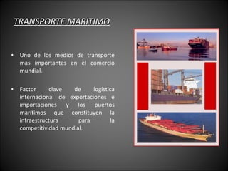 TRANSPORTE MARITIMO Uno de los medios de transporte mas importantes en el comercio mundial. Factor clave de logística internacional de exportaciones e importaciones y los puertos marítimos que constituyen la infraestructura para la competitividad mundial.  