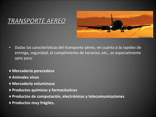 TRANSPORTE AEREO Dadas las características del transporte aéreo, en cuanto a la rapidez de entrega, seguridad, el cumplimiento de horarios, etc., es especialmente apto para: ♦  Mercadería perecedera ♦  Animales vivos ♦  Mercadería voluminosa ♦  Productos químicos y farmacéuticos ♦  Productos de computación, electrónicos y telecomunicaciones ♦  Productos muy frágiles. 