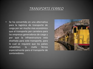 TRANSPORTE FERREO Se ha convertido en una alternativa para la logística de transporte de carga por ser mucho mas económico que el transporte por carretera para las empresas generadoras de carga y por que la infraestructura esta diseñada para este transporte, para lo cual se requiere que los países rehabiliten la malla férrea especialmente para el transporte de contenedores.  