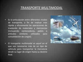 TRANSPORTE MULTIMODAL Es la articulación entre diferentes modos de transporte, a fin de realizar más rápida y eficazmente las operaciones de trasbordo de materiales y mercancías (incluyendo contenedores, palets o artículos similares utilizados para consolidación de cargas). El transporte multimodal es aquel en el que son necesarios más de un tipo de vehículo para transportar la mercancía desde su lugar de origen hasta su destino final. 