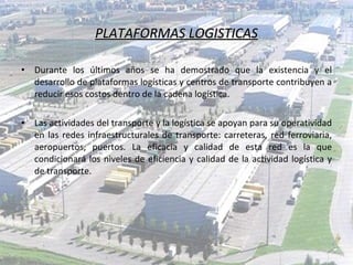 PLATAFORMAS LOGISTICAS Durante los últimos años se ha demostrado que la existencia y el desarrollo de plataformas logísticas y centros de transporte contribuyen a reducir esos costos dentro de la cadena logística. Las actividades del transporte y la logística se apoyan para su operatividad en las redes infraestructurales de transporte: carreteras, red ferroviaria, aeropuertos, puertos. La eficacia y calidad de esta red es la que condicionará los niveles de eficiencia y calidad de la actividad logística y de transporte. 