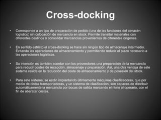 Cross-docking Corresponde a un tipo de preparación de pedido (una de las funciones del almacén logístico) sin colocación de mercancía en stock. Permite transitar materiales con diferentes destinos o consolidar mercancías provenientes de diferentes orígenes. En sentido estricto el cross-docking se hace sin ningún tipo de almacenaje intermedio. Evitando las operaciones de almacenamiento y permitiendo reducir el plazo necesario a las operaciones logísticas.  Su intención es también acordar con los proveedores una preparación de la mercancía para reducir costes de recepción, almacenaje y preparación. Así, una otra ventaja de este sistema reside en la reducción del coste de almacenamiento y de posesión del stock. Para este sistema, se están implantando últimamente máquinas clasificadoras, que por medio de cintas transportadoras, y un sistema de clasificación, son capaces de distribuir automáticamente la mercancía por bocas de salida marcando el ritmo al operario, con el fin de abaratar costes. 