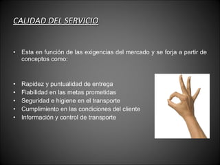 CALIDAD DEL SERVICIO Esta en función de las exigencias del mercado y se forja a partir de conceptos como: Rapidez y puntualidad de entrega Fiabilidad en las metas prometidas Seguridad e higiene en el transporte Cumplimiento en las condiciones del cliente Información y control de transporte 