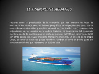 EL TRANSPORTE ACUATICO Factores como la globalización de la economía, que han alterado las flujos de mercancías en relación con sus ámbitos geográficos de origen/destino, junto con la mayor demanda de calidad y amplitud de servicios, han traído como consecuencia la potenciación de los puertos en la cadena logística. La importancia del transporte marítimo queda de manifiesto por el hecho de que más del 90% del comercio de la UE con otros países tiene lugar mediante transporte marítimo. En el seno de la propia Unión, el comercio entre los países miembros también se sirve en buena parte del transporte marítimo que representa un 30% del total. 