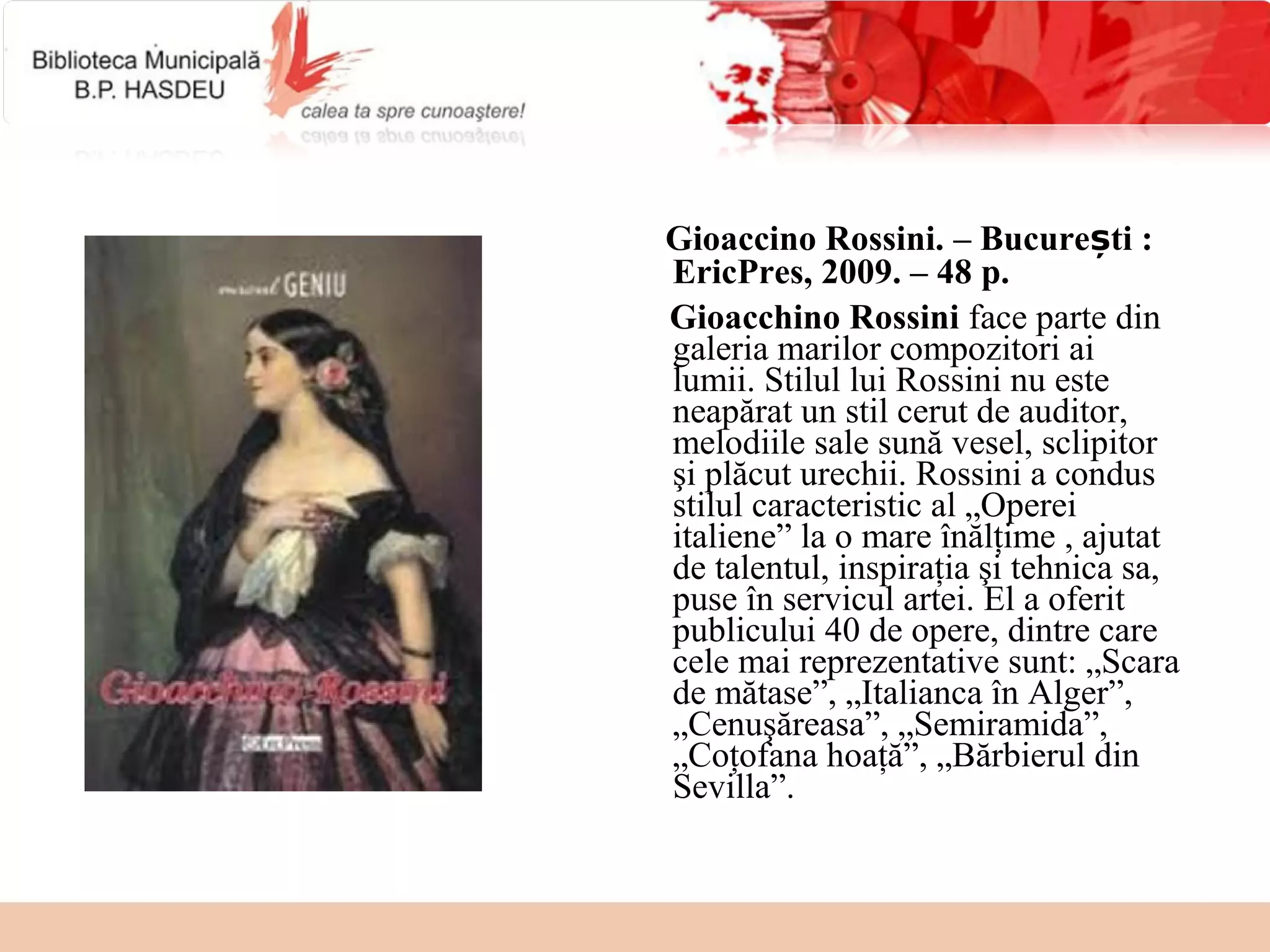 Gioaccino Rossini. – București :
EricPres, 2009. – 48 p.
Gioacchino Rossini face parte din
galeria marilor compozitori ai
lumii. Stilul lui Rossini nu este
neapărat un stil cerut de auditor,
melodiile sale sună vesel, sclipitor
şi plăcut urechii. Rossini a condus
stilul caracteristic al „Operei
italiene” la o mare înălţime , ajutat
de talentul, inspiraţia şi tehnica sa,
puse în servicul artei. El a oferit
publicului 40 de opere, dintre care
cele mai reprezentative sunt: „Scara
de mătase”, „Italianca în Alger”,
„Cenuşăreasa”, „Semiramida”,
„Coţofana hoaţă”, „Bărbierul din
Sevilla”.
 