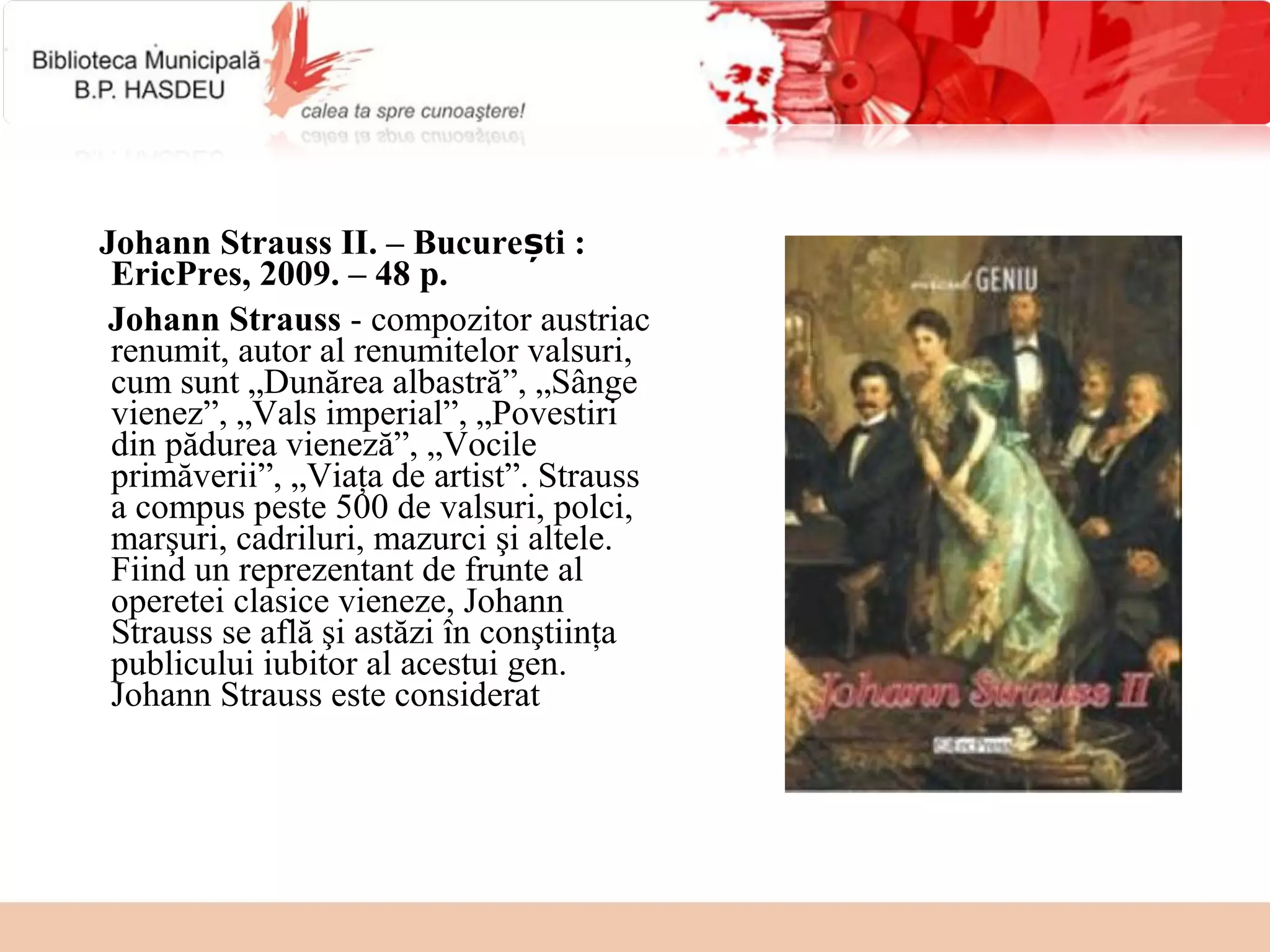 Johann Strauss II. – București :
 EricPres, 2009. – 48 p.
 Johann Strauss - compozitor austriac
 renumit, autor al renumitelor valsuri,
 cum sunt „Dunărea albastră”, „Sânge
 vienez”, „Vals imperial”, „Povestiri
 din pădurea vieneză”, „Vocile
 primăverii”, „Viaţa de artist”. Strauss
 a compus peste 500 de valsuri, polci,
 marşuri, cadriluri, mazurci şi altele.
 Fiind un reprezentant de frunte al
 operetei clasice vieneze, Johann
 Strauss se află şi astăzi în conştiinţa
 publicului iubitor al acestui gen.
 Johann Strauss este considerat
 