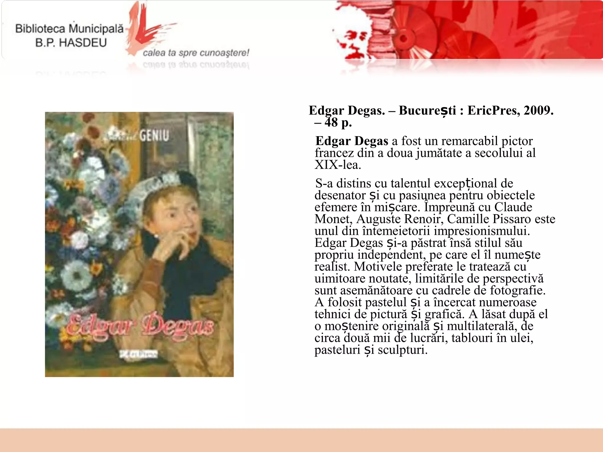 Edgar Degas. – București : EricPres, 2009.
 – 48 p.
 Edgar Degas a fost un remarcabil pictor
 francez din a doua jumătate a secolului al
 XIX-lea.
 S-a distins cu talentul excepțional de
 desenator și cu pasiunea pentru obiectele
 efemere în mișcare. Împreună cu Claude
 Monet, Auguste Renoir, Camille Pissaro este
 unul din întemeietorii impresionismului.
 Edgar Degas și-a păstrat însă stilul său
 propriu independent, pe care el îl numește
 realist. Motivele preferate le tratează cu
 uimitoare noutate, limitările de perspectivă
 sunt asemănătoare cu cadrele de fotografie.
 A folosit pastelul și a încercat numeroase
 tehnici de pictură și grafică. A lăsat după el
 o moștenire originală și multilaterală, de
 circa două mii de lucrări, tablouri în ulei,
 pasteluri și sculpturi.
 