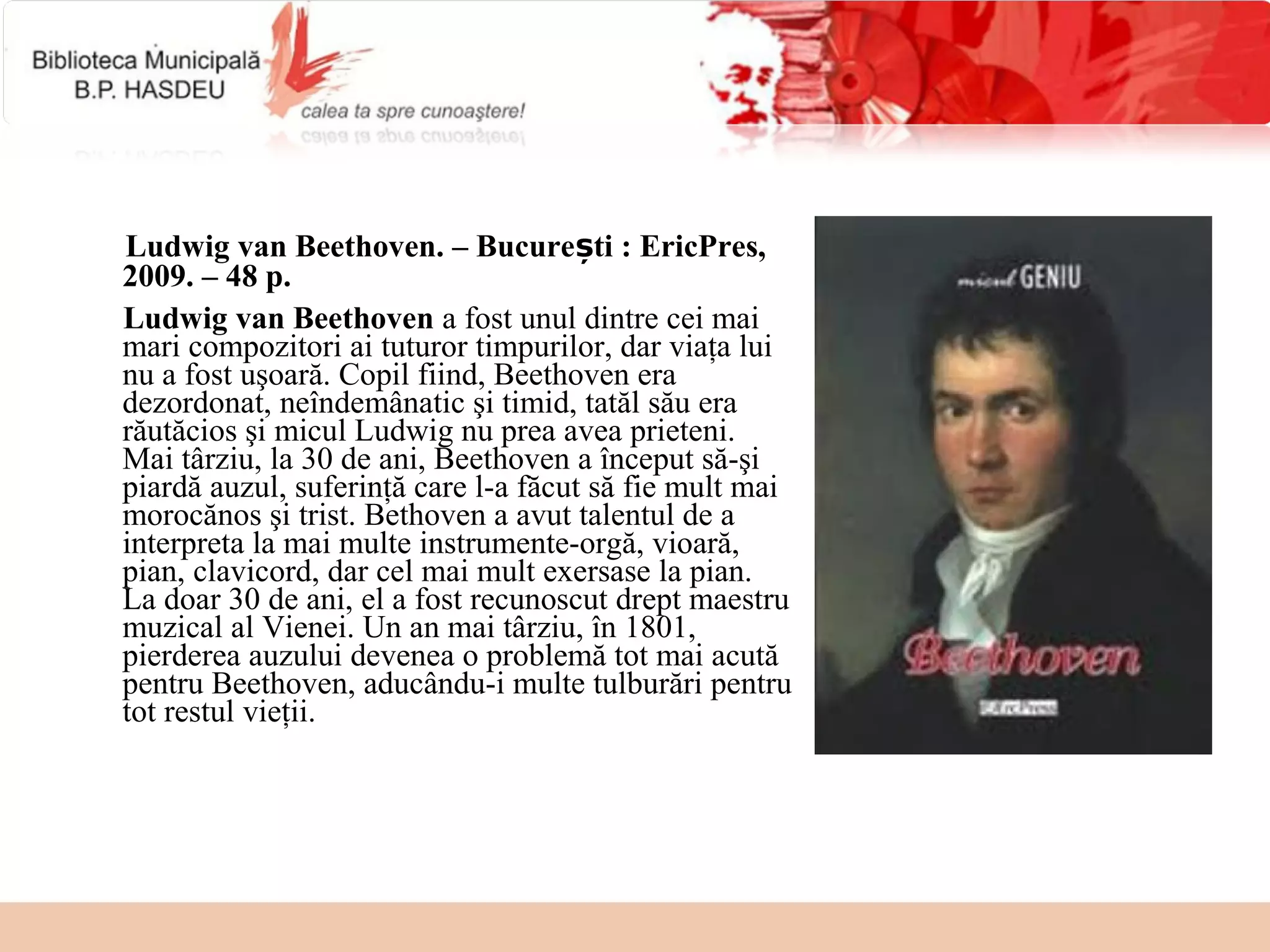 Ludwig van Beethoven. – București : EricPres,
2009. – 48 p.
Ludwig van Beethoven a fost unul dintre cei mai
mari compozitori ai tuturor timpurilor, dar viaţa lui
nu a fost uşoară. Copil fiind, Beethoven era
dezordonat, neîndemânatic şi timid, tatăl său era
răutăcios şi micul Ludwig nu prea avea prieteni.
Mai târziu, la 30 de ani, Beethoven a început să-şi
piardă auzul, suferinţă care l-a făcut să fie mult mai
morocănos şi trist. Bethoven a avut talentul de a
interpreta la mai multe instrumente-orgă, vioară,
pian, clavicord, dar cel mai mult exersase la pian.
La doar 30 de ani, el a fost recunoscut drept maestru
muzical al Vienei. Un an mai târziu, în 1801,
pierderea auzului devenea o problemă tot mai acută
pentru Beethoven, aducându-i multe tulburări pentru
tot restul vieţii.
 