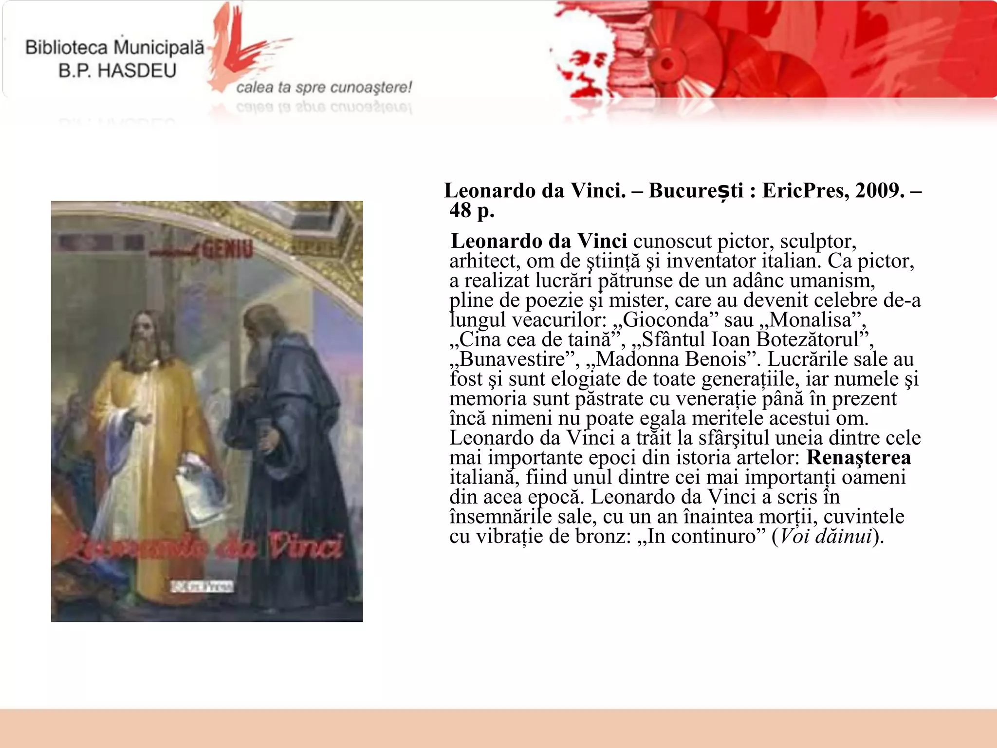 Leonardo da Vinci. – București : EricPres, 2009. –
48 p.
Leonardo da Vinci cunoscut pictor, sculptor,
arhitect, om de ştiinţă şi inventator italian. Ca pictor,
a realizat lucrări pătrunse de un adânc umanism,
pline de poezie şi mister, care au devenit celebre de-a
lungul veacurilor: „Gioconda” sau „Monalisa”,
„Cina cea de taină”, „Sfântul Ioan Botezătorul”,
„Bunavestire”, „Madonna Benois”. Lucrările sale au
fost şi sunt elogiate de toate generaţiile, iar numele şi
memoria sunt păstrate cu veneraţie până în prezent
încă nimeni nu poate egala meritele acestui om.
Leonardo da Vinci a trăit la sfârşitul uneia dintre cele
mai importante epoci din istoria artelor: Renaşterea
italiană, fiind unul dintre cei mai importanţi oameni
din acea epocă. Leonardo da Vinci a scris în
însemnările sale, cu un an înaintea morţii, cuvintele
cu vibraţie de bronz: „In continuro” (Voi dăinui).
 