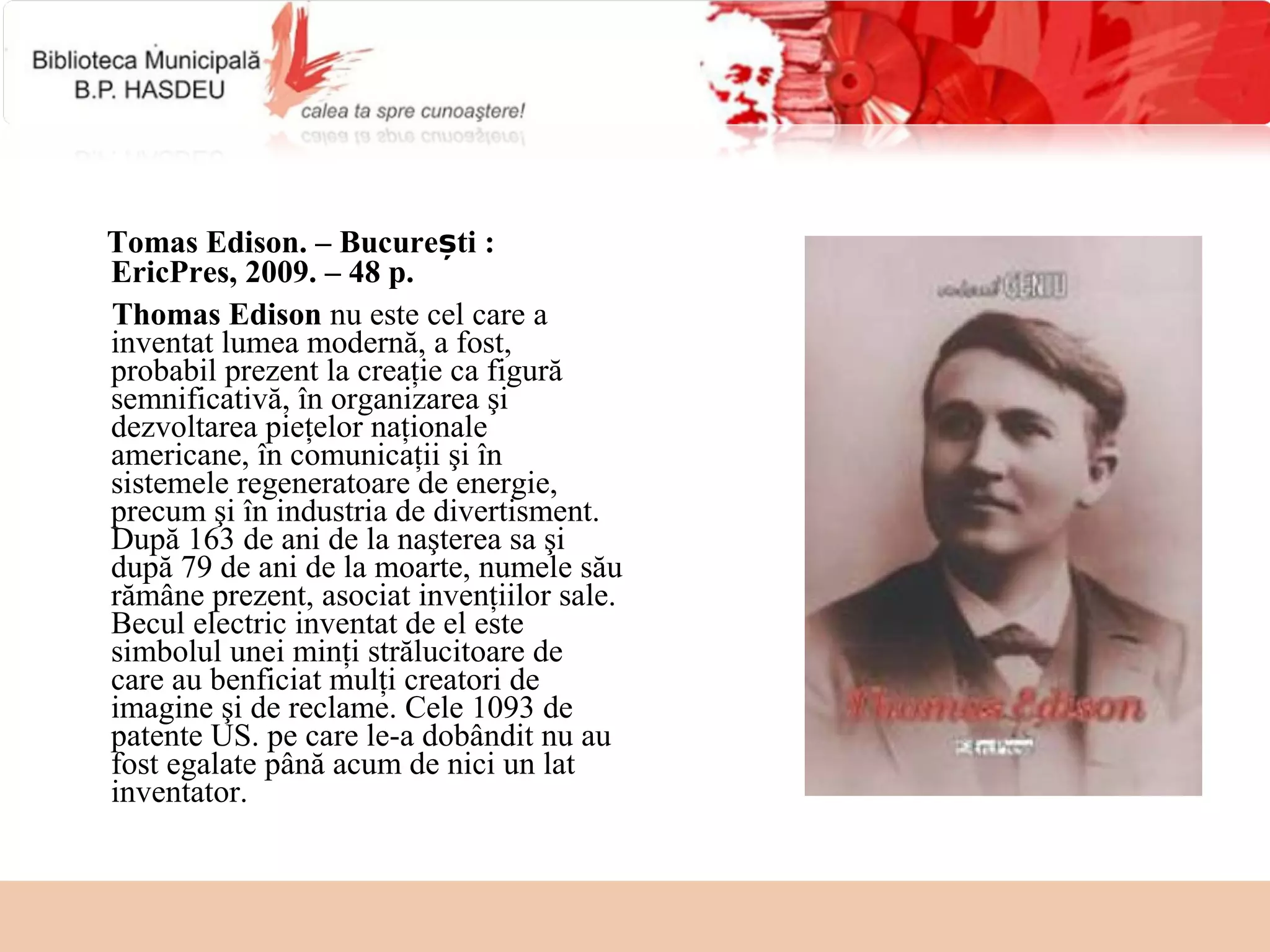 Tomas Edison. – București :
EricPres, 2009. – 48 p.
Thomas Edison nu este cel care a  
inventat lumea modernă, a fost, 
probabil prezent la creaţie ca figură 
semnificativă, în organizarea şi 
dezvoltarea pieţelor naţionale 
americane, în comunicaţii şi în 
sistemele regeneratoare de energie, 
precum şi în industria de divertisment. 
După 163 de ani de la naşterea sa şi 
după 79 de ani de la moarte, numele său 
rămâne prezent, asociat invenţiilor sale. 
Becul electric inventat de el este 
simbolul unei minţi strălucitoare de 
care au benficiat mulţi creatori de 
imagine şi de reclame. Cele 1093 de 
patente US. pe care le-a dobândit nu au 
fost egalate până acum de nici un lat 
inventator.
 