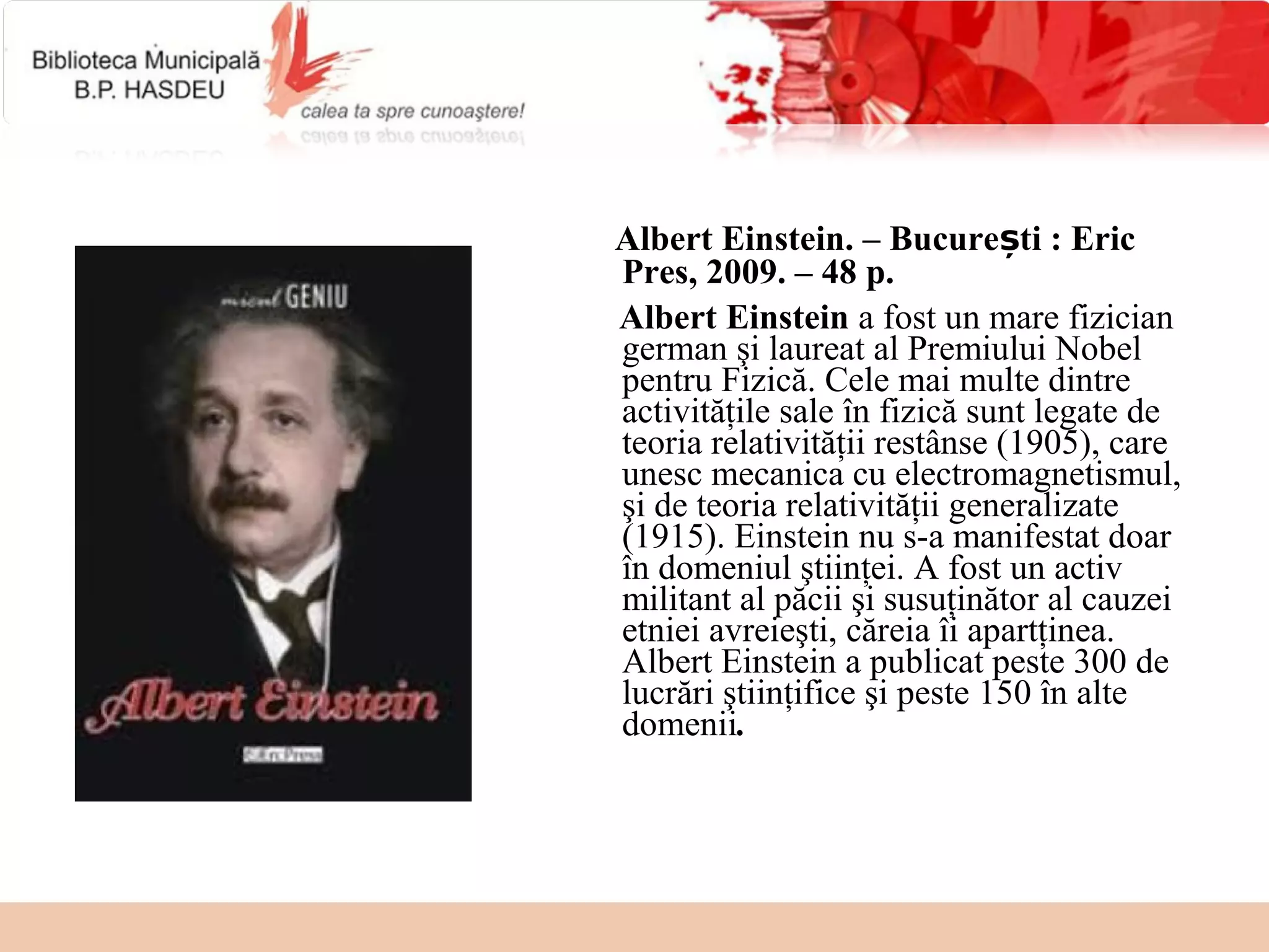 Albert Einstein. – București : Eric
Pres, 2009. – 48 p.
Albert Einstein a fost un mare fizician 
german şi laureat al Premiului Nobel 
pentru Fizică. Cele mai multe dintre 
activităţile sale în fizică sunt legate de 
teoria relativităţii restânse (1905), care 
unesc mecanica cu electromagnetismul, 
şi de teoria relativităţii generalizate 
(1915). Einstein nu s-a manifestat doar 
în domeniul ştiinţei. A fost un activ 
militant al păcii şi susuţinător al cauzei 
etniei avreieşti, căreia îi apartţinea. 
Albert Einstein a publicat peste 300 de 
lucrări ştiinţifice şi peste 150 în alte 
domenii.
 
