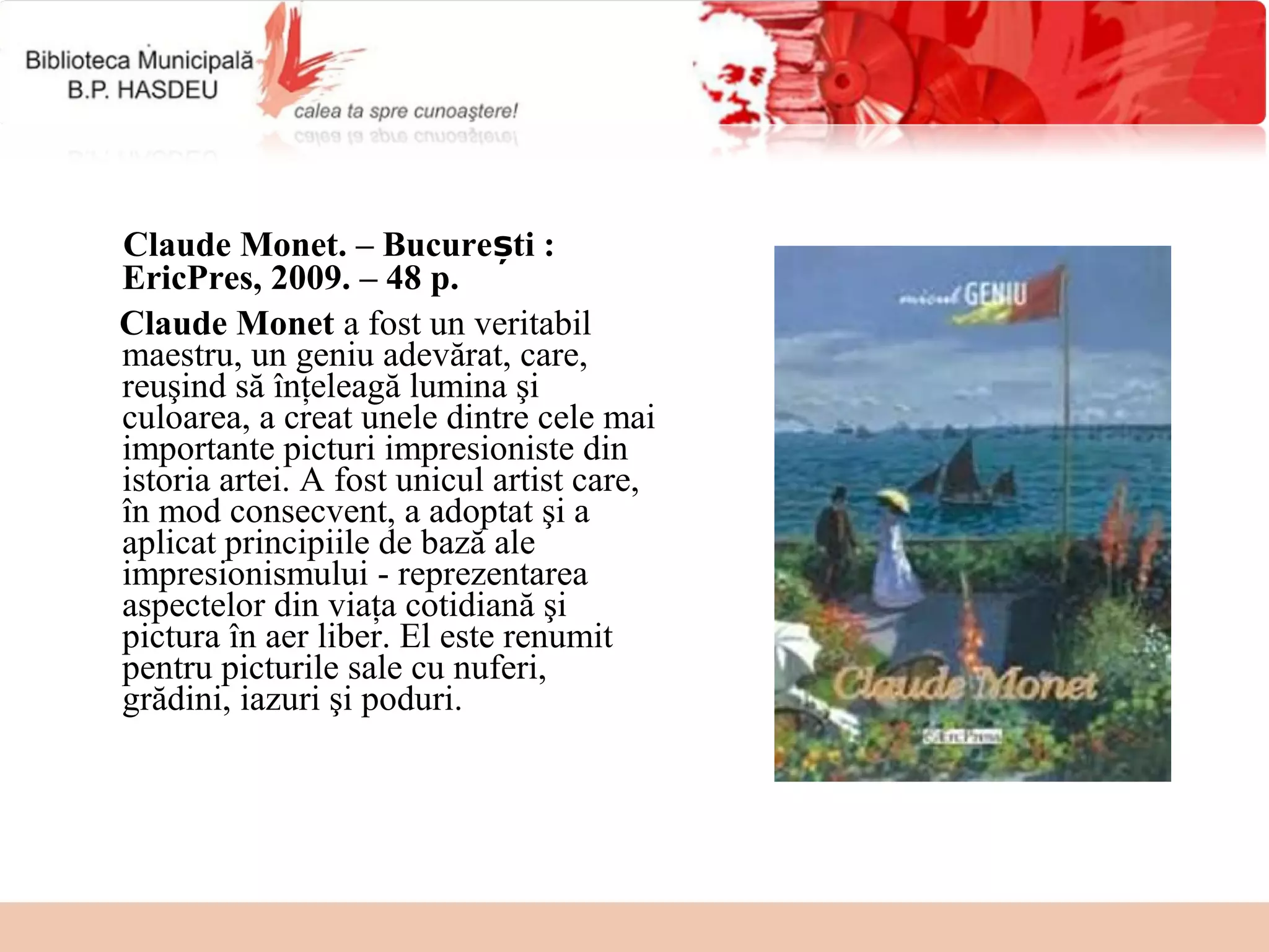 Claude Monet. – București :
EricPres, 2009. – 48 p.
Claude Monet a fost un veritabil 
maestru, un geniu adevărat, care, 
reuşind să înţeleagă lumina şi 
culoarea, a creat unele dintre cele mai 
importante picturi impresioniste din 
istoria artei. A fost unicul artist care, 
în mod consecvent, a adoptat şi a 
aplicat principiile de bază ale 
impresionismului - reprezentarea 
aspectelor din viaţa cotidiană şi 
pictura în aer liber. El este renumit 
pentru picturile sale cu nuferi, 
grădini, iazuri şi poduri.
 