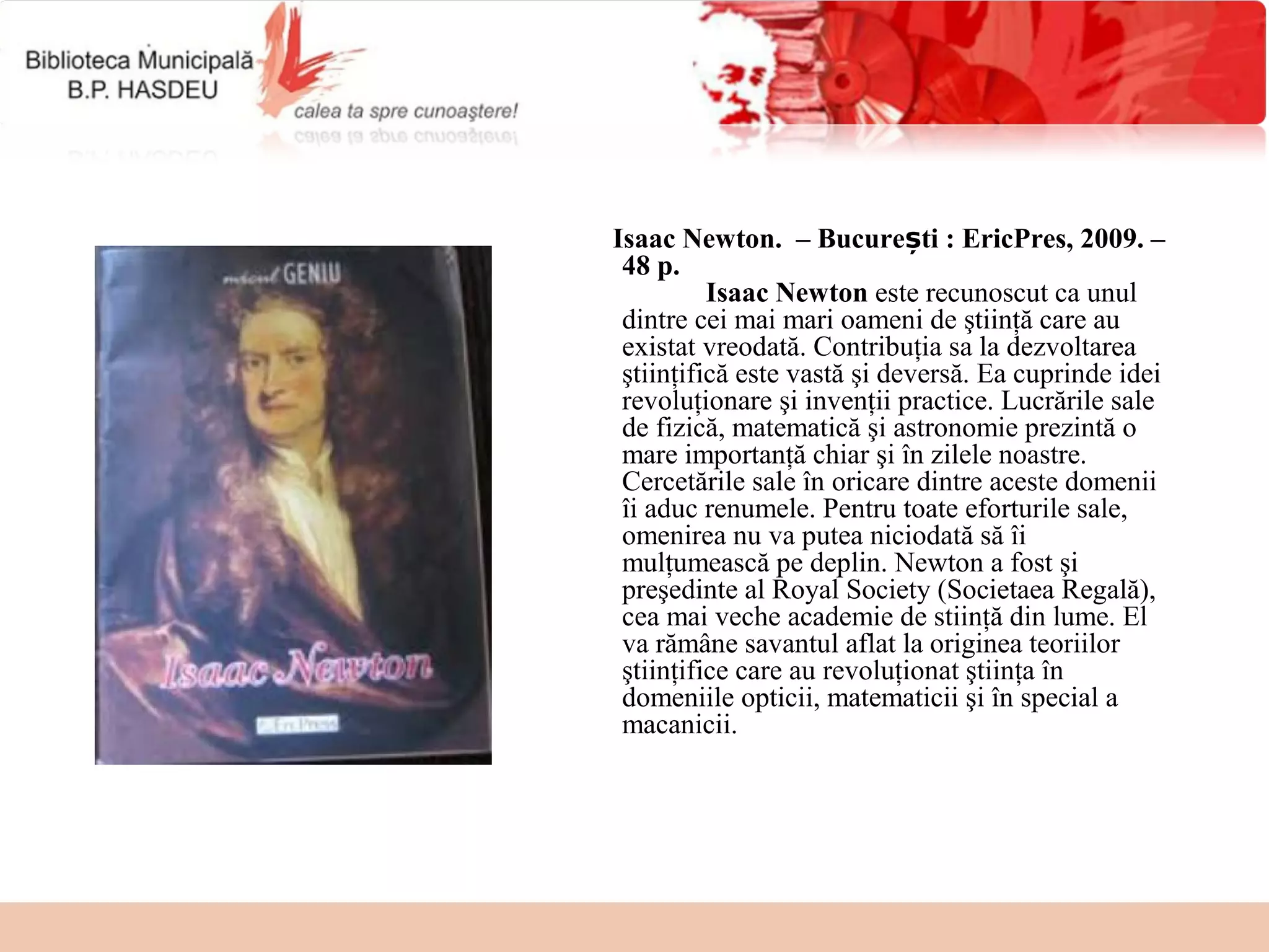 Isaac Newton.  – București : EricPres, 2009. –
 48 p.
          Isaac Newton este recunoscut ca unul 
 dintre cei mai mari oameni de ştiinţă care au 
 existat vreodată. Contribuţia sa la dezvoltarea 
 ştiinţifică este vastă şi deversă. Ea cuprinde idei 
 revoluţionare şi invenţii practice. Lucrările sale 
 de fizică, matematică şi astronomie prezintă o 
 mare importanţă chiar şi în zilele noastre. 
 Cercetările sale în oricare dintre aceste domenii 
 îi aduc renumele. Pentru toate eforturile sale, 
 omenirea nu va putea niciodată să îi 
 mulţumească pe deplin. Newton a fost şi 
 preşedinte al Royal Society (Societaea Regală), 
 cea mai veche academie de stiinţă din lume. El 
 va rămâne savantul aflat la originea teoriilor 
 ştiinţifice care au revoluţionat ştiinţa în 
 domeniile opticii, matematicii şi în special a 
 macanicii.
 