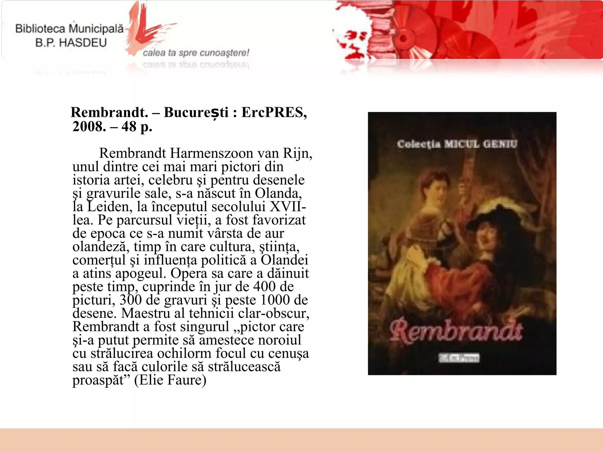 Rembrandt. – București : ErcPRES,
2008. – 48 p.
     Rembrandt Harmenszoon van Rijn,
unul dintre cei mai mari pictori din
istoria artei, celebru şi pentru desenele
şi gravurile sale, s-a născut în Olanda,
la Leiden, la începutul secolului XVII-
lea. Pe parcursul vieţii, a fost favorizat
de epoca ce s-a numit vârsta de aur
olandeză, timp în care cultura, ştiinţa,
comerţul şi influenţa politică a Olandei
a atins apogeul. Opera sa care a dăinuit
peste timp, cuprinde în jur de 400 de
picturi, 300 de gravuri şi peste 1000 de
desene. Maestru al tehnicii clar-obscur,
Rembrandt a fost singurul „pictor care
şi-a putut permite să amestece noroiul
cu strălucirea ochilorm focul cu cenuşa
sau să facă culorile să strălucească
proaspăt” (Elie Faure)
 