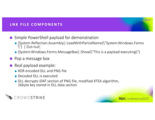 #RSAC
Simple	PowerShell	payload	for	demonstration
[System.Reflection.Assembly]::LoadWithPartialName("System.Windows.Forms
")		|	Out-null;	
[System.Windows.Forms.MessageBox]::Show("This	is	a	payload	executing")
Pop	a	message	box
Real	payload	example:
XOR	encoded	DLL	and	PNG	file
Decoded	DLL	is	executed
DLL	decrypts	IDAT	section	of	PNG	file,	modified	XTEA	algorithm,	
16byte	key	stored	in	DLL	data	section
L NK 	FI L E 	CO M P O NE NTS
 
