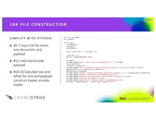 #RSAC
S I M P L I F Y 	 W I T H 	 P Y T H O N !
#5-7	input	lnk file	name,	
lure	document,	and	
payload
#12	read	and	encode	
payload
#14-26	Calculate	size	and	
offset	for	lure	and	payload,	
construct	loader,	encode	
loader
L NK 	FI L E 	CO NST R UC T I O N
 