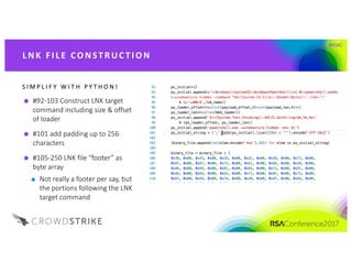 #RSAC
#92-103	Construct	LNK	target	
command	including	size	&	offset	
of	loader
#101	add	padding	up	to	256	
characters
#105-250	LNK	file	“footer”	as	
byte	array
Not	really	a	footer	per	say,	but	
the	portions	following	the	LNK	
target	command	
S I M P L I F Y 	 W I T H 	 P Y T H O N !
L NK 	FI L E 	CO NST R UC T I O N
 