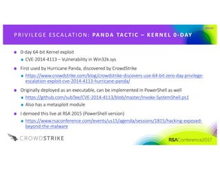 #RSAC
P R IV IL EG E 	ES CA L AT IO N: 	 PA NDA 	TAC T I C 	 – K E R NE L 	0 - DAY
0-day	64-bit	Kernel	exploit
CVE-2014-4113	– Vulnerability	in	Win32k.sys
First	used	by	Hurricane	Panda,	discovered	by	CrowdStrike
https://www.crowdstrike.com/blog/crowdstrike-discovers-use-64-bit-zero-day-privilege-
escalation-exploit-cve-2014-4113-hurricane-panda/
Originally	deployed	as	an	executable,	can	be	implemented	in	PowerShell	as	well
https://github.com/subTee/CVE-2014-4113/blob/master/Invoke-SystemShell.ps1
Also	has	a	metasploit module
I	demoed	this	live	at	RSA	2015	(PowerShell	version)
https://www.rsaconference.com/events/us15/agenda/sessions/1815/hacking-exposed-
beyond-the-malware
 