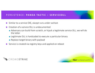 #RSAC
P E RS IST E NCE : 	PA NDA 	TAC T I C 	 – S E RV I C E D L L
Similar	to	a	service	EXE,	except	runs	under	svchost
Creation	of	a	service	DLL	is	undocumented
Adversary	can	build	from	scratch,	or	hijack	a	legitimate	service	DLL,	we	will	do	
the	latter
Legitimate	DLL	is	hardcoded	to	execute	a	particular	binary
Replace	target	binary	with	payload
Service	is	created	via	registry	keys	and	applied	on	reboot
 