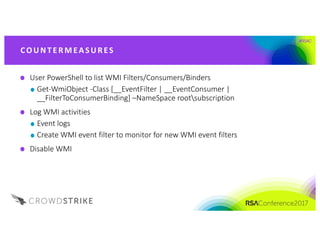#RSAC
User	PowerShell	to	list	WMI	Filters/Consumers/Binders
Get-WmiObject -Class	[__EventFilter |	__EventConsumer |	
__FilterToConsumerBinding] –NameSpace rootsubscription	
Log	WMI	activities
Event	logs
Create	WMI	event	filter	to	monitor	for	new	WMI	event	filters
Disable	WMI	
CO UNT E R M EA S UR ES
 