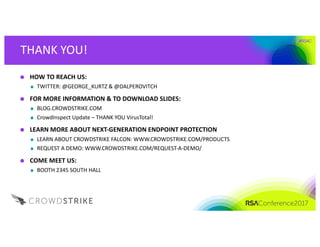 #RSAC
THANK	YOU!
HOW	TO	REACH	US:	
TWITTER:	@GEORGE_KURTZ	&	@DALPEROVITCH
FOR	MORE	INFORMATION	&	TO	DOWNLOAD	SLIDES:	
BLOG.CROWDSTRIKE.COM
CrowdInspect Update	– THANK	YOU	VirusTotal!
LEARN	MORE	ABOUT	NEXT-GENERATION	ENDPOINT	PROTECTION
LEARN	ABOUT	CROWDSTRIKE	FALCON:	WWW.CROWDSTRIKE.COM/PRODUCTS
REQUEST	A	DEMO:	WWW.CROWDSTRIKE.COM/REQUEST-A-DEMO/	
COME	MEET	US:
BOOTH	2345	SOUTH	HALL
 