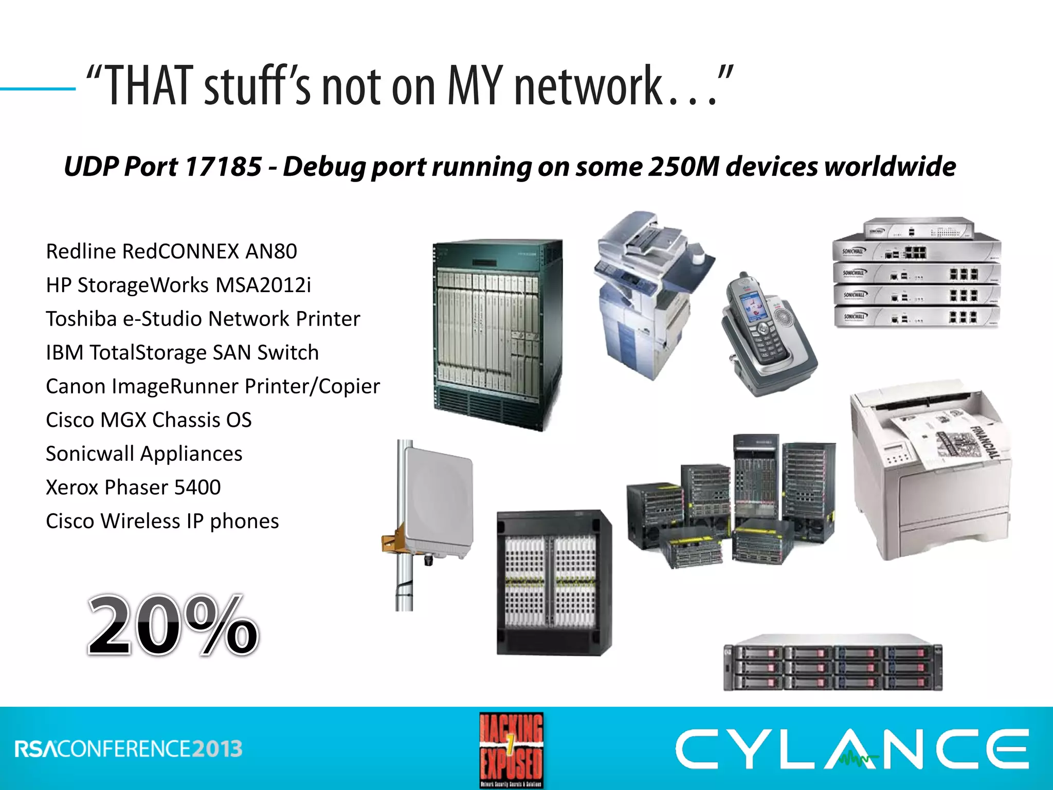 UDP Port 17185 - Debug port running on some 250M devices worldwide
“THAT stuff’s not on MY network…”
Redline RedCONNEX AN80
HP StorageWorks MSA2012i
Toshiba e-Studio Network Printer
IBM TotalStorage SAN Switch
Canon ImageRunner Printer/Copier
Cisco MGX Chassis OS
Sonicwall Appliances
Xerox Phaser 5400
Cisco Wireless IP phones
 