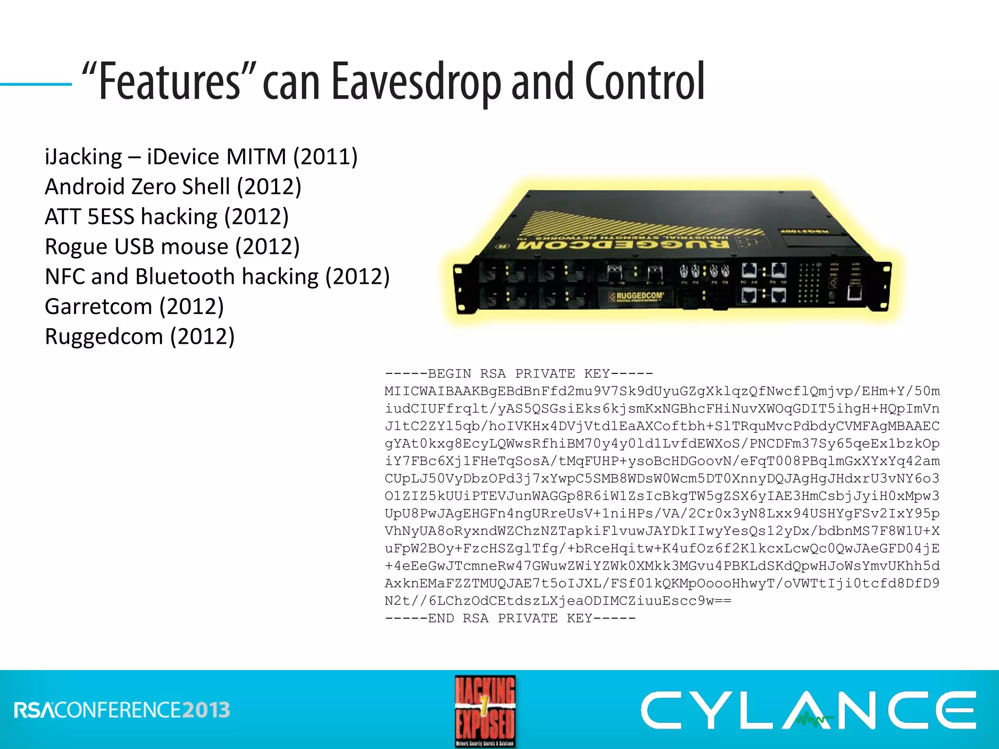 “Features”can Eavesdropand Control
iJacking – iDevice MITM (2011)
Android Zero Shell (2012)
ATT 5ESS hacking (2012)
Rogue USB mouse (2012)
NFC and Bluetooth hacking (2012)
Garretcom (2012)
Ruggedcom (2012)
-----BEGIN RSA PRIVATE KEY-----
MIICWAIBAAKBgEBdBnFfd2mu9V7Sk9dUyuGZgXklqzQfNwcflQmjvp/EHm+Y/50m
iudCIUFfrqlt/yAS5QSGsiEks6kjsmKxNGBhcFHiNuvXWOqGDIT5ihgH+HQpImVn
J1tC2ZYl5qb/hoIVKHx4DVjVtd1EaAXCoftbh+SlTRquMvcPdbdyCVMFAgMBAAEC
gYAt0kxg8EcyLQWwsRfhiBM70y4y0ld1LvfdEWXoS/PNCDFm37Sy65qeEx1bzkOp
iY7FBc6Xj1FHeTqSosA/tMqFUHP+ysoBcHDGoovN/eFqT008PBqlmGxXYxYq42am
CUpLJ50VyDbzOPd3j7xYwpC5SMB8WDsW0Wcm5DT0XnnyDQJAgHgJHdxrU3vNY6o3
O1ZIZ5kUUiPTEVJunWAGGp8R6iW1ZsIcBkgTW5gZSX6yIAE3HmCsbjJyiH0xMpw3
UpU8PwJAgEHGFn4ngURreUsV+1niHPs/VA/2Cr0x3yN8Lxx94USHYgFSv2IxY95p
VhNyUA8oRyxndWZChzNZTapkiFlvuwJAYDkIIwyYesQs12yDx/bdbnMS7F8W1U+X
uFpW2BOy+FzcHSZglTfg/+bRceHqitw+K4ufOz6f2KlkcxLcwQc0QwJAeGFD04jE
+4eEeGwJTcmneRw47GWuwZWiYZWk0XMkk3MGvu4PBKLdSKdQpwHJoWsYmvUKhh5d
AxknEMaFZZTMUQJAE7t5oIJXL/FSf01kQKMpOoooHhwyT/oVWTtIji0tcfd8DfD9
N2t//6LChzOdCEtdszLXjeaODIMCZiuuEscc9w==
-----END RSA PRIVATE KEY-----
 