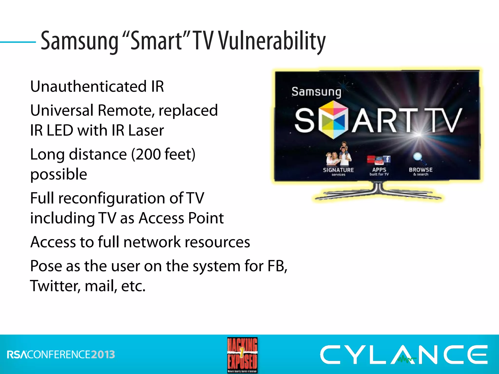 Unauthenticated IR
Universal Remote, replaced
IR LED with IR Laser
Long distance (200 feet)
possible
Full reconfiguration of TV
including TV as Access Point
Access to full network resources
Pose as the user on the system for FB,
Twitter, mail, etc.
Samsung“Smart”TVVulnerability
 