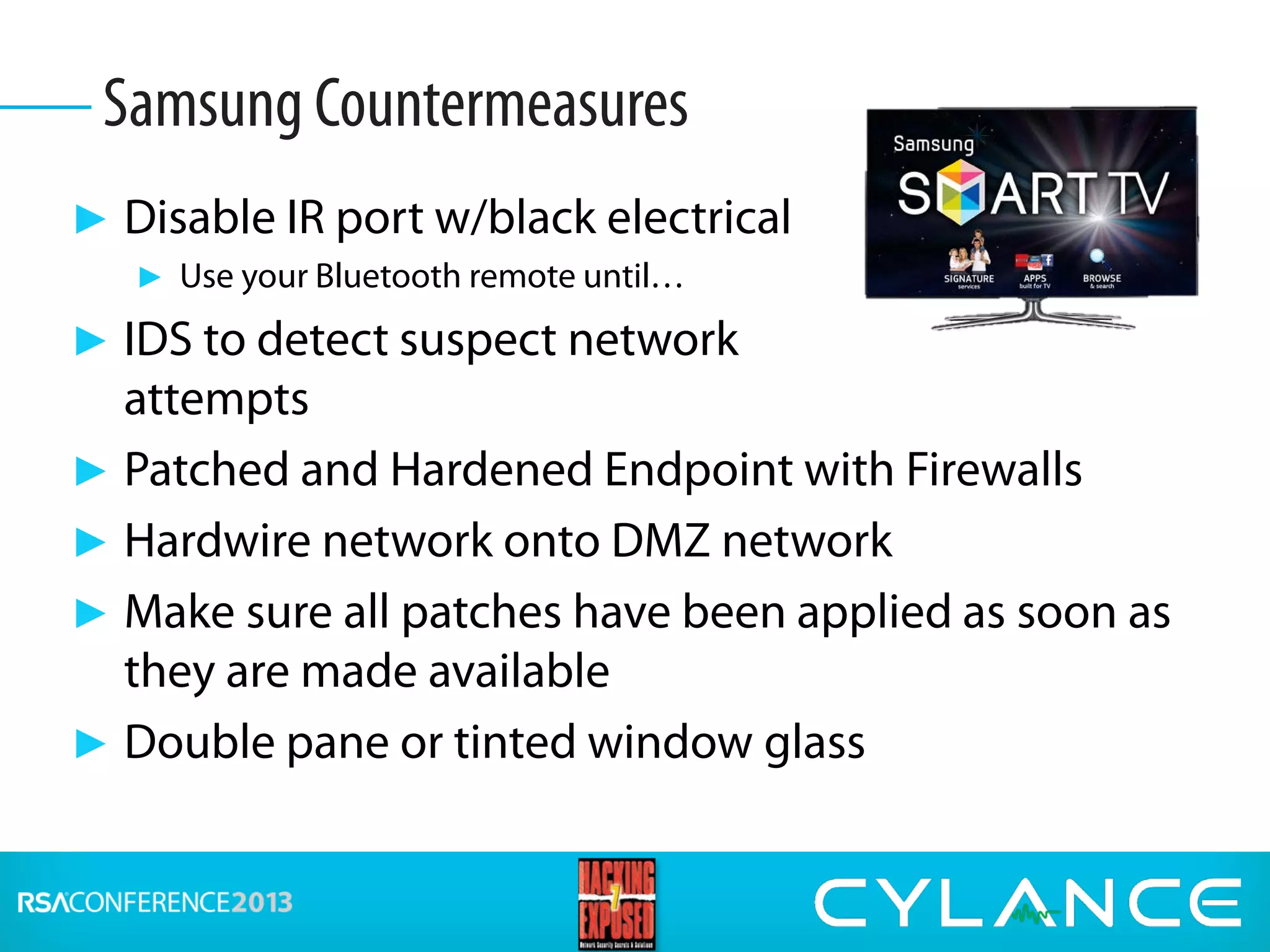 ► Disable IR port w/black electrical
► Use your Bluetooth remote until…
► IDS to detect suspect network
attempts
► Patched and Hardened Endpoint with Firewalls
► Hardwire network onto DMZ network
► Make sure all patches have been applied as soon as
they are made available
► Double pane or tinted window glass
Samsung Countermeasures
 
