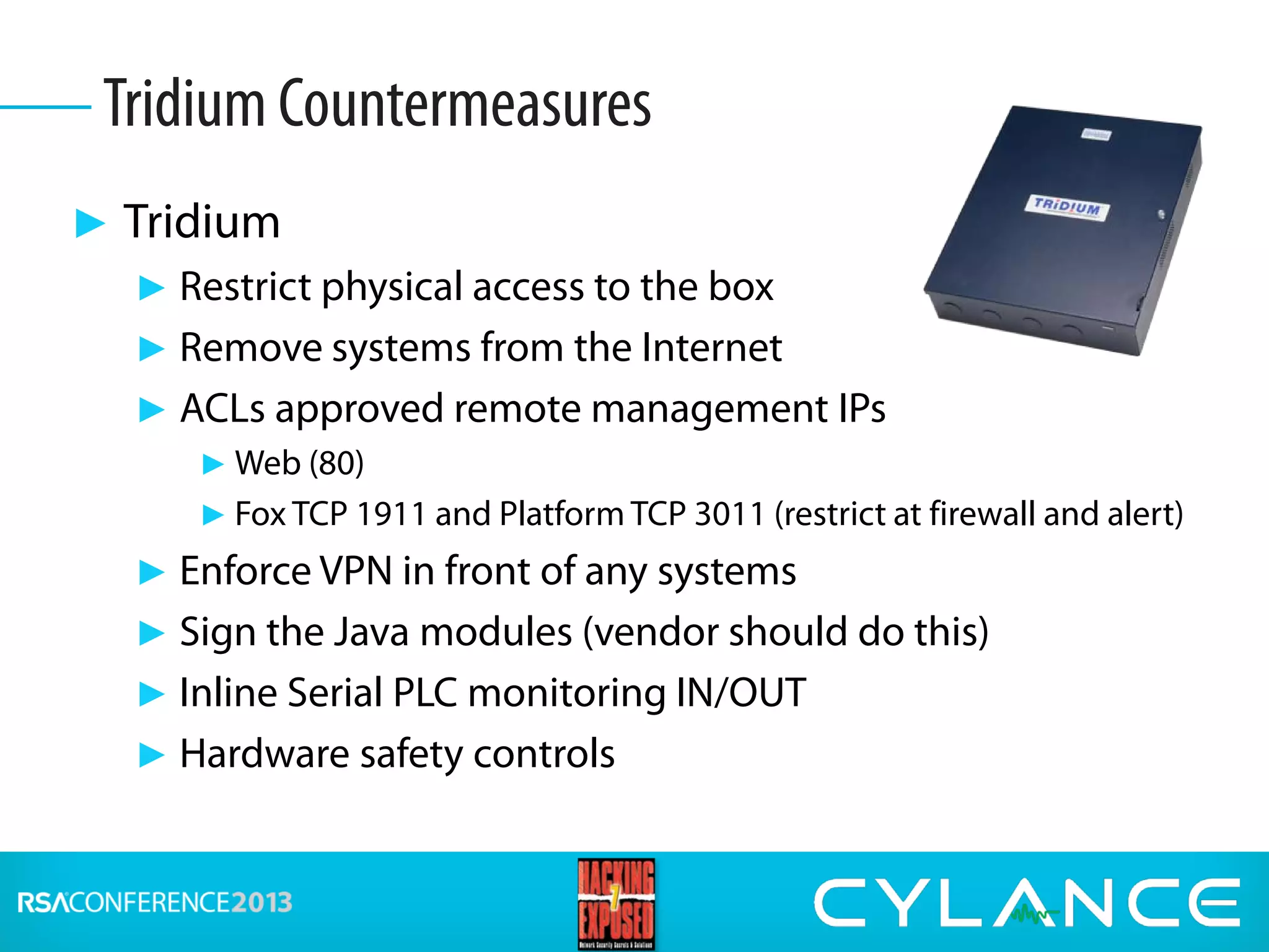 ► Tridium
► Restrict physical access to the box
► Remove systems from the Internet
► ACLs approved remote management IPs
► Web (80)
► Fox TCP 1911 and Platform TCP 3011 (restrict at firewall and alert)
► Enforce VPN in front of any systems
► Sign the Java modules (vendor should do this)
► Inline Serial PLC monitoring IN/OUT
► Hardware safety controls
Tridium Countermeasures
 
