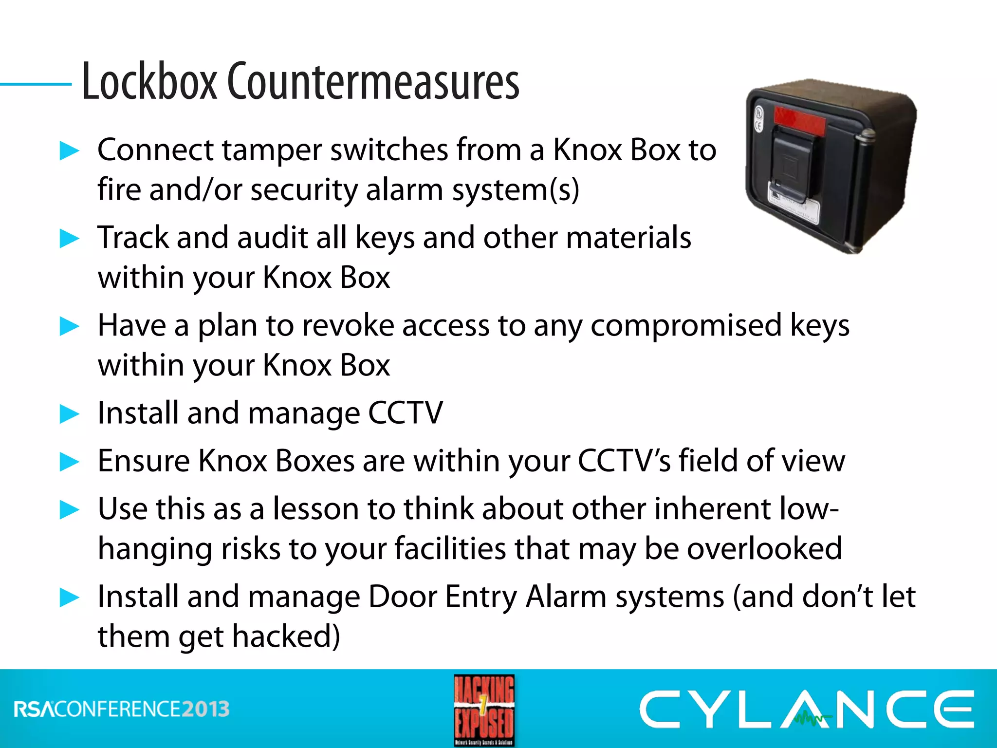 ► Connect tamper switches from a Knox Box to
fire and/or security alarm system(s)
► Track and audit all keys and other materials
within your Knox Box
► Have a plan to revoke access to any compromised keys
within your Knox Box
► Install and manage CCTV
► Ensure Knox Boxes are within your CCTV’s field of view
► Use this as a lesson to think about other inherent low-
hanging risks to your facilities that may be overlooked
► Install and manage Door Entry Alarm systems (and don’t let
them get hacked)
Lockbox Countermeasures
 