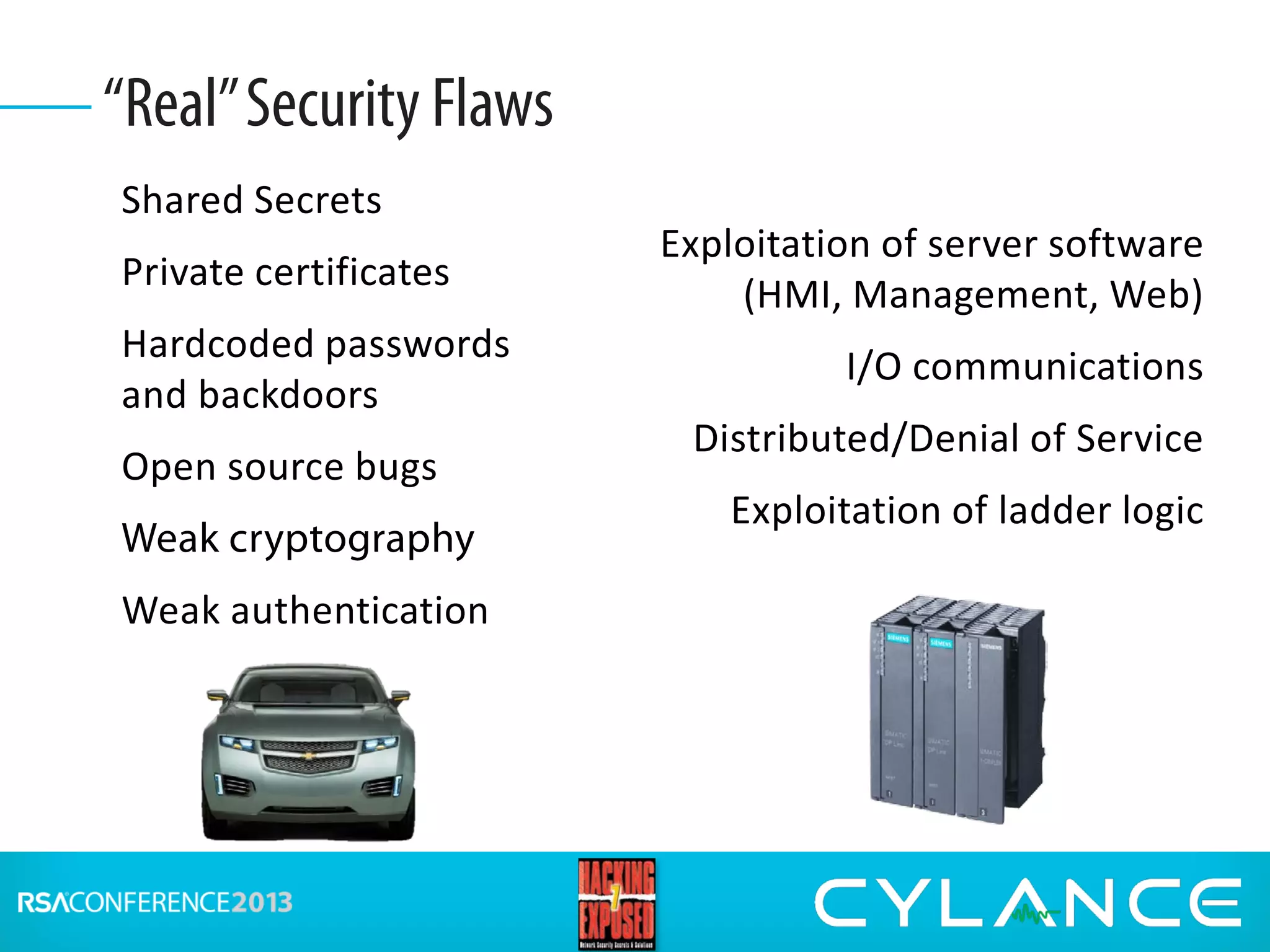 Shared Secrets
Private certificates
Hardcoded passwords
and backdoors
Open source bugs
Weak cryptography
Weak authentication
“Real”Security Flaws
Exploitation of server software
(HMI, Management, Web)
I/O communications
Distributed/Denial of Service
Exploitation of ladder logic
 