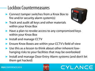 ► Connect tamper switches from a Knox Box to
fire and/or security alarm system(s)
► Track and audit all keys and other materials
within your Knox Box
► Have a plan to revoke access to any compromised keys
within your Knox Box
► Install and manage CCTV
► Ensure Knox Boxes are within your CCTV’s field of view
► Use this as a lesson to think about other inherent low-
hanging risks to your facilities that may be overlooked
► Install and manage Door Entry Alarm systems (and don’t let
them get hacked)
Lockbox Countermeasures
 