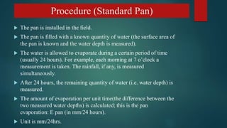 Procedure (Standard Pan)
 The pan is installed in the field.
 The pan is filled with a known quantity of water (the surface area of
the pan is known and the water depth is measured).
 The water is allowed to evaporate during a certain period of time
(usually 24 hours). For example, each morning at 7 o’clock a
measurement is taken. The rainfall, if any, is measured
simultaneously.
 After 24 hours, the remaining quantity of water (i.e. water depth) is
measured.
 The amount of evaporation per unit time(the difference between the
two measured water depths) is calculated; this is the pan
evaporation: E pan (in mm/24 hours).
 Unit is mm/24hrs.
 